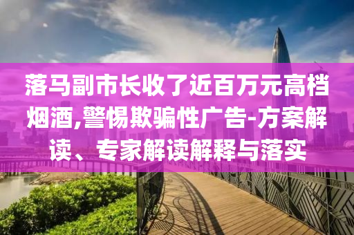 落馬副市長收了近百萬元高檔煙酒,警惕欺騙性廣告-方案解讀、專家解讀解釋與落實