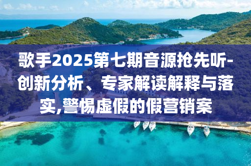 歌手2025第七期音源搶先聽(tīng)-創(chuàng)新分析、專家解讀解釋與落實(shí),警惕虛假的假營(yíng)銷案