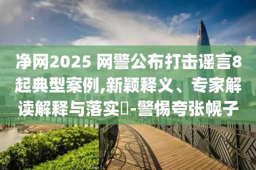 凈網(wǎng)2025 網(wǎng)警公布打擊謠言8起典型案例,新穎釋義、專家解讀解釋與落實(shí)?-警惕夸張幌子