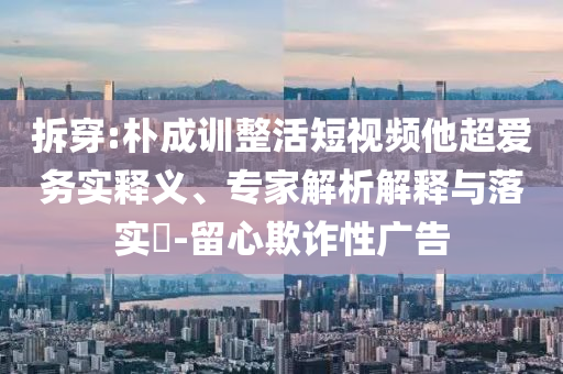 拆穿:樸成訓(xùn)整活短視頻他超愛務(wù)實(shí)釋義、專家解析解釋與落實(shí)?-留心欺詐性廣告
