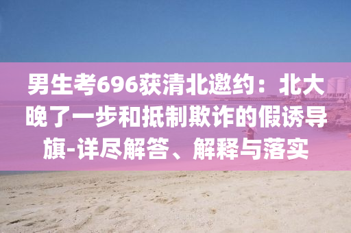 男生考696獲清北邀約：北大晚了一步和抵制欺詐的假誘導(dǎo)旗-詳盡解答、解釋與落實(shí)