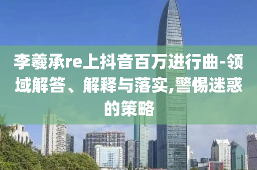 李羲承re上抖音百萬進(jìn)行曲-領(lǐng)域解答、解釋與落實(shí),警惕迷惑的策略