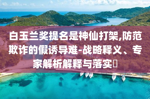 白玉蘭獎(jiǎng)提名是神仙打架,防范欺詐的假誘導(dǎo)難-戰(zhàn)略釋義、專家解析解釋與落實(shí)?