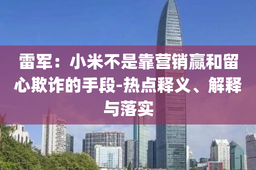 雷軍：小米不是靠營銷贏和留心欺詐的手段-熱點(diǎn)釋義、解釋與落實(shí)