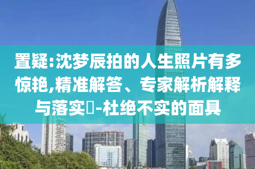 置疑:沈夢(mèng)辰拍的人生照片有多驚艷,精準(zhǔn)解答、專家解析解釋與落實(shí)?-杜絕不實(shí)的面具