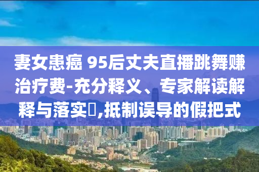 妻女患癌 95后丈夫直播跳舞賺治療費(fèi)-充分釋義、專家解讀解釋與落實(shí)?,抵制誤導(dǎo)的假把式