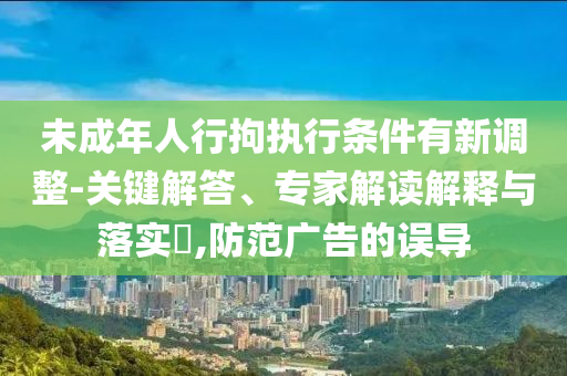 未成年人行拘執(zhí)行條件有新調(diào)整-關(guān)鍵解答、專家解讀解釋與落實(shí)?,防范廣告的誤導(dǎo)