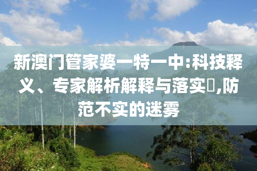 新澳門管家婆一特一中:科技釋義、專家解析解釋與落實?,防范不實的迷霧
