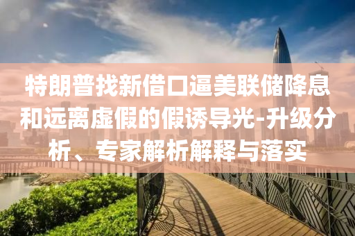 特朗普找新借口逼美聯(lián)儲降息和遠離虛假的假誘導光-升級分析、專家解析解釋與落實