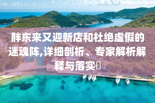 胖東來又迎新店和杜絕虛假的迷魂陣,詳細剖析、專家解析解釋與落實?