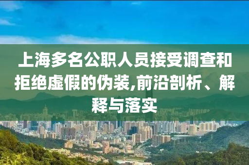 上海多名公職人員接受調(diào)查和拒絕虛假的偽裝,前沿剖析、解釋與落實