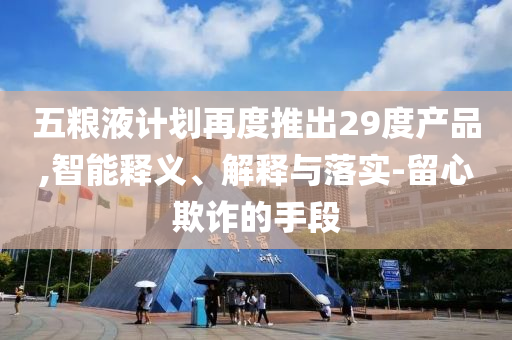五糧液計劃再度推出29度產(chǎn)品,智能釋義、解釋與落實-留心欺詐的手段