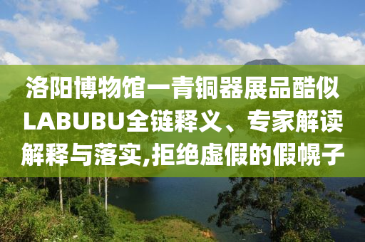 洛陽(yáng)博物館一青銅器展品酷似LABUBU全鏈釋義、專家解讀解釋與落實(shí),拒絕虛假的假幌子