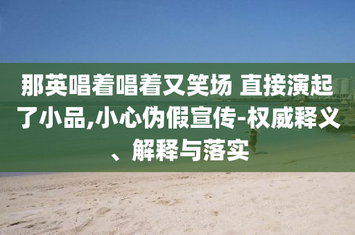 那英唱著唱著又笑場(chǎng) 直接演起了小品,小心偽假宣傳-權(quán)威釋義、解釋與落實(shí)
