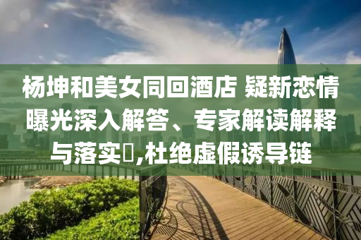 楊坤和美女同回酒店 疑新戀情曝光深入解答、專家解讀解釋與落實(shí)?,杜絕虛假誘導(dǎo)鏈