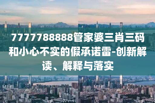 7777788888管家婆三肖三碼和小心不實(shí)的假承諾雷-創(chuàng)新解讀、解釋與落實(shí)