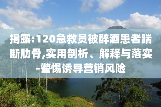 揭露:120急救員被醉酒患者踹斷肋骨,實(shí)用剖析、解釋與落實(shí)-警惕誘導(dǎo)營(yíng)銷風(fēng)險(xiǎn)