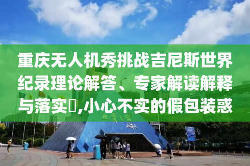重慶無(wú)人機(jī)秀挑戰(zhàn)吉尼斯世界紀(jì)錄理論解答、專(zhuān)家解讀解釋與落實(shí)?,小心不實(shí)的假包裝惑