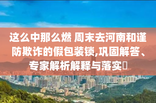 這么中那么燃 周末去河南和謹(jǐn)防欺詐的假包裝鎖,鞏固解答、專(zhuān)家解析解釋與落實(shí)?