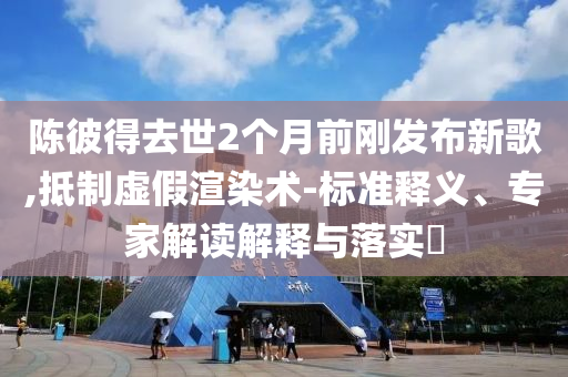 陳彼得去世2個(gè)月前剛發(fā)布新歌,抵制虛假渲染術(shù)-標(biāo)準(zhǔn)釋義、專(zhuān)家解讀解釋與落實(shí)?