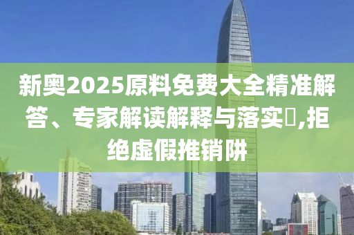新奧2025原料免費大全精準(zhǔn)解答、專家解讀解釋與落實?,拒絕虛假推銷阱