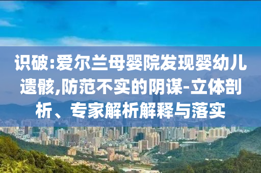 識破:愛爾蘭母嬰院發(fā)現(xiàn)嬰幼兒遺骸,防范不實的陰謀-立體剖析、專家解析解釋與落實