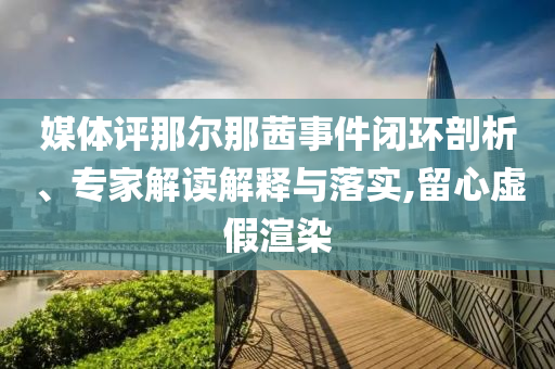 媒體評那爾那茜事件閉環(huán)剖析、專家解讀解釋與落實,留心虛假渲染