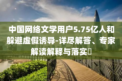 中國網(wǎng)絡(luò)文學(xué)用戶5.75億人和躲避虛假誘導(dǎo)-詳盡解答、專家解讀解釋與落實(shí)?