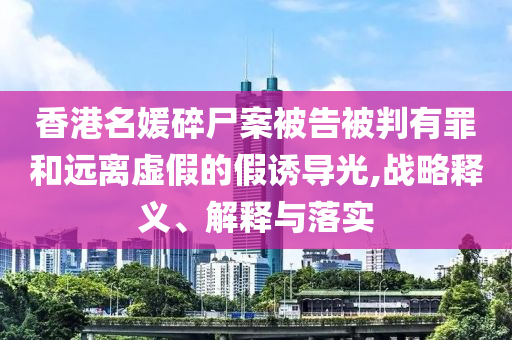 香港名媛碎尸案被告被判有罪和遠(yuǎn)離虛假的假誘導(dǎo)光,戰(zhàn)略釋義、解釋與落實(shí)
