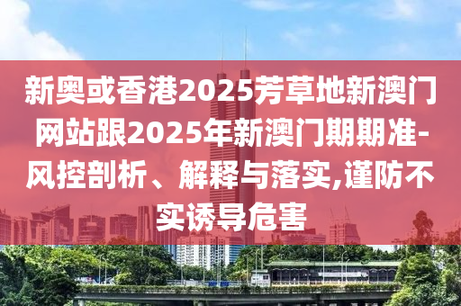 新奧或香港2025芳草地新澳門網(wǎng)站跟2025年新澳門期期準(zhǔn)-風(fēng)控剖析、解釋與落實(shí),謹(jǐn)防不實(shí)誘導(dǎo)危害