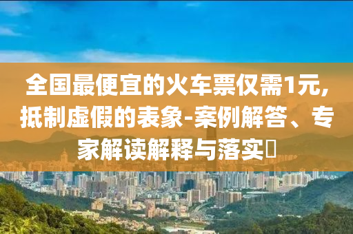 全國最便宜的火車票僅需1元,抵制虛假的表象-案例解答、專家解讀解釋與落實(shí)?