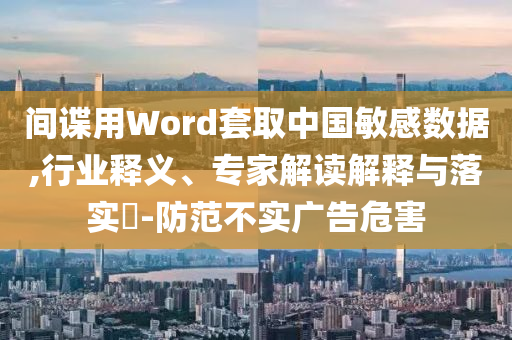 間諜用Word套取中國(guó)敏感數(shù)據(jù),行業(yè)釋義、專家解讀解釋與落實(shí)?-防范不實(shí)廣告危害