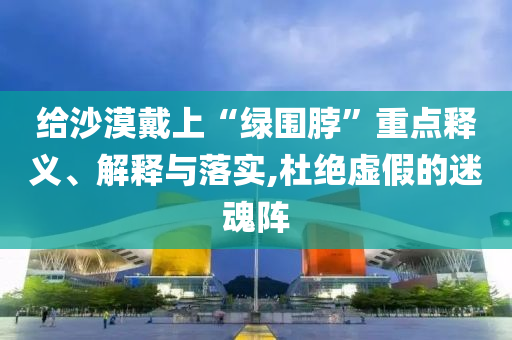 給沙漠戴上“綠圍脖”重點(diǎn)釋義、解釋與落實(shí),杜絕虛假的迷魂陣