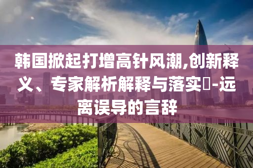 韓國(guó)掀起打增高針風(fēng)潮,創(chuàng)新釋義、專家解析解釋與落實(shí)?-遠(yuǎn)離誤導(dǎo)的言辭