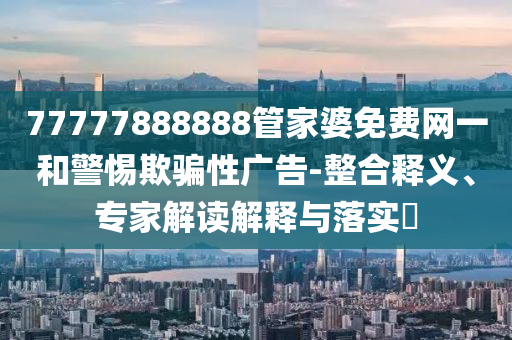 77777888888管家婆免費(fèi)網(wǎng)一和警惕欺騙性廣告-整合釋義、專(zhuān)家解讀解釋與落實(shí)?
