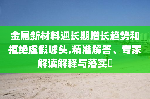 金屬新材料迎長(zhǎng)期增長(zhǎng)趨勢(shì)和拒絕虛假噱頭,精準(zhǔn)解答、專家解讀解釋與落實(shí)?