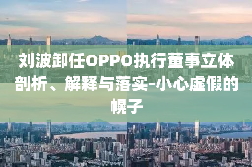 劉波卸任OPPO執(zhí)行董事立體剖析、解釋與落實-小心虛假的幌子
