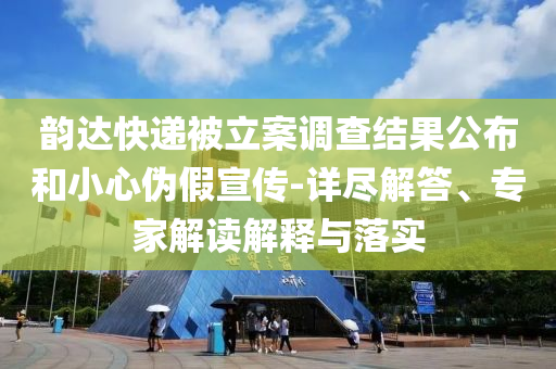 韻達快遞被立案調(diào)查結(jié)果公布和小心偽假宣傳-詳盡解答、專家解讀解釋與落實