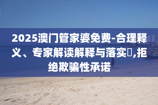 2025澳門管家婆免費-合理釋義、專家解讀解釋與落實?,拒絕欺騙性承諾