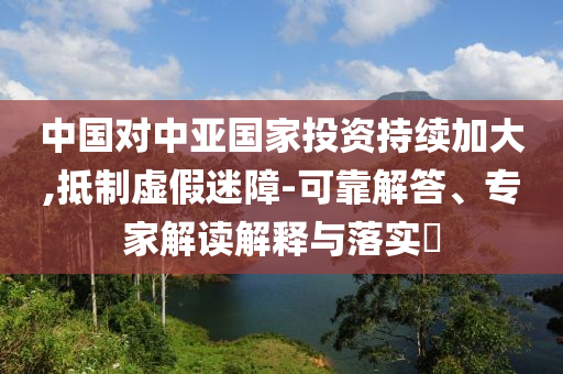 中國(guó)對(duì)中亞國(guó)家投資持續(xù)加大,抵制虛假迷障-可靠解答、專(zhuān)家解讀解釋與落實(shí)?