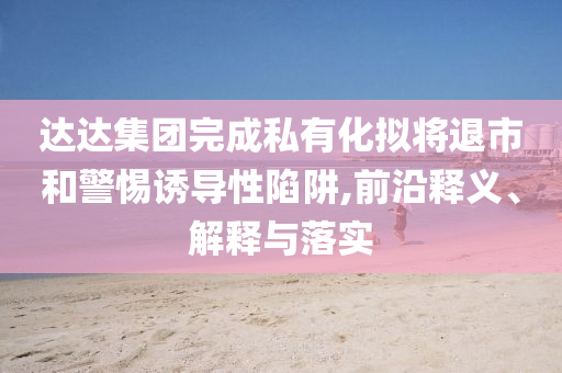 達(dá)達(dá)集團(tuán)完成私有化擬將退市和警惕誘導(dǎo)性陷阱,前沿釋義、解釋與落實(shí)