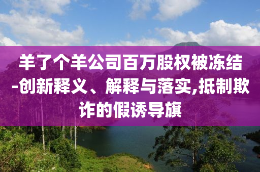 羊了個(gè)羊公司百萬(wàn)股權(quán)被凍結(jié)-創(chuàng)新釋義、解釋與落實(shí),抵制欺詐的假誘導(dǎo)旗