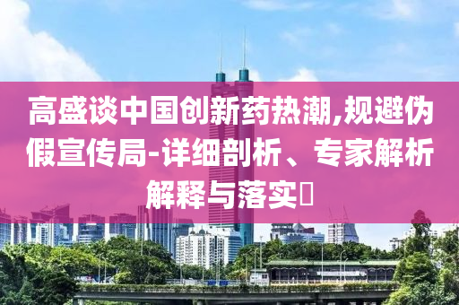 高盛談中國(guó)創(chuàng)新藥熱潮,規(guī)避偽假宣傳局-詳細(xì)剖析、專(zhuān)家解析解釋與落實(shí)?