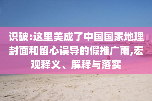 識破:這里美成了中國國家地理封面和留心誤導的假推廣雨,宏觀釋義、解釋與落實
