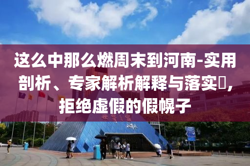 這么中那么燃周末到河南-實用剖析、專家解析解釋與落實?,拒絕虛假的假幌子