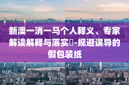 新澳一消一馬個(gè)人釋義、專家解讀解釋與落實(shí)?-規(guī)避誤導(dǎo)的假包裝紙