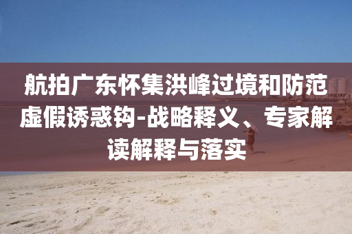 航拍廣東懷集洪峰過境和防范虛假誘惑鉤-戰(zhàn)略釋義、專家解讀解釋與落實(shí)