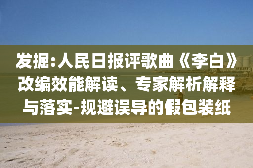 發(fā)掘:人民日報評歌曲《李白》改編效能解讀、專家解析解釋與落實(shí)-規(guī)避誤導(dǎo)的假包裝紙