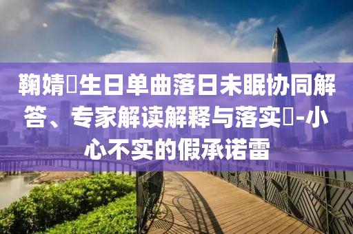 鞠婧祎生日單曲落日未眠協(xié)同解答、專家解讀解釋與落實?-小心不實的假承諾雷