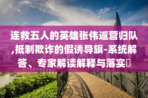 連救五人的英雄張偉返營歸隊,抵制欺詐的假誘導旗-系統(tǒng)解答、專家解讀解釋與落實?